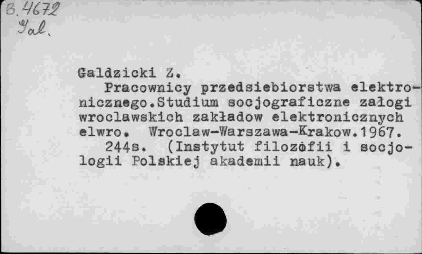 ﻿в. 4M 'M.
Galdzicki Z*
Pracownicy przedsiebiorstwa elektro-nicznego.Studium socjograficzne zalogi wroclawskich zakladow elektronicznych elwro. Wroclaw-Warszawa-Krakow.1967.
244s. (Instytut filozôfii i socjo-logii Polskiej akademii nauk).